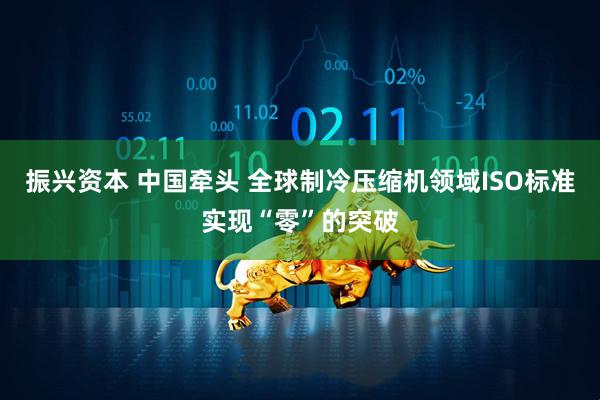 振兴资本 中国牵头 全球制冷压缩机领域ISO标准实现“零”的突破