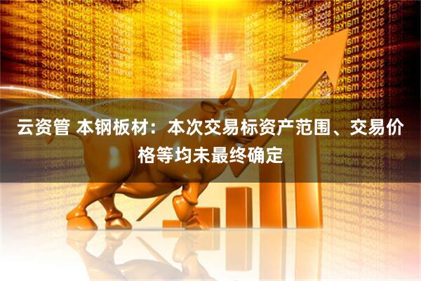 云资管 本钢板材：本次交易标资产范围、交易价格等均未最终确定