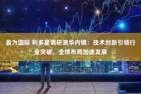 盈为国际 利多星调研澳华内镜：技术创新引领行业突破，全球布局加速发展