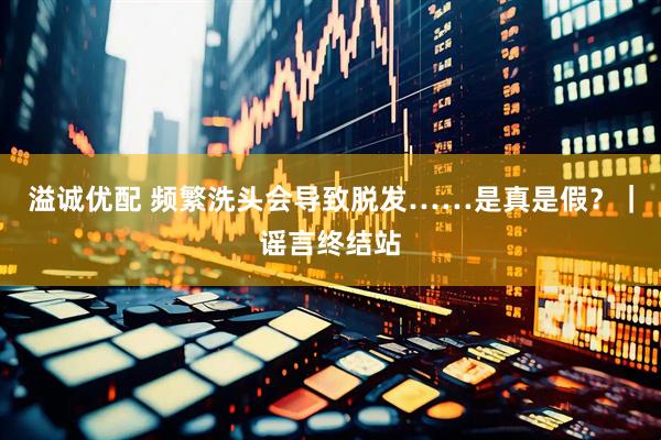 溢诚优配 频繁洗头会导致脱发……是真是假？｜谣言终结站