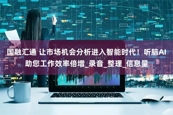 国融汇通 让市场机会分析进入智能时代！听脑AI助您工作效率倍增_录音_整理_信息量