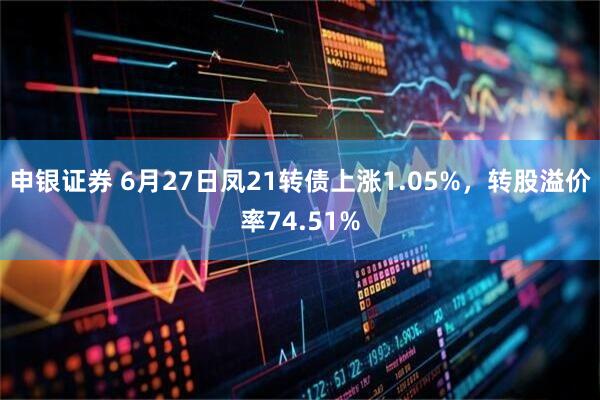 申银证券 6月27日凤21转债上涨1.05%，转股溢价率74.51%