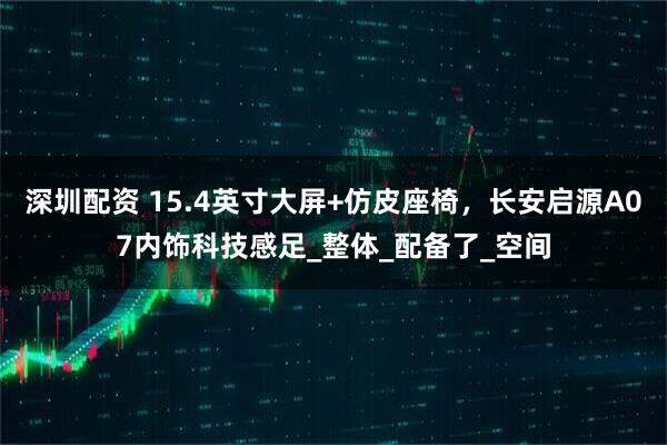深圳配资 15.4英寸大屏+仿皮座椅，长安启源A07内饰科技感足_整体_配备了_空间