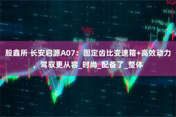 股鑫所 长安启源A07：固定齿比变速箱+高效动力，驾驭更从容_时尚_配备了_整体
