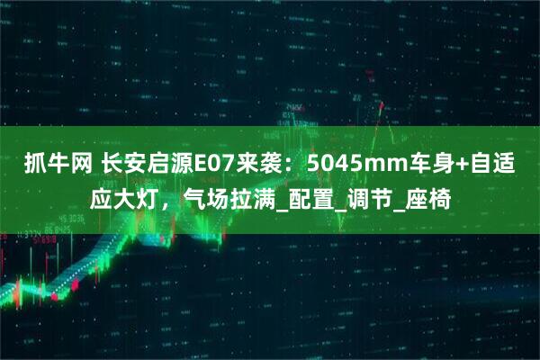 抓牛网 长安启源E07来袭：5045mm车身+自适应大灯，气场拉满_配置_调节_座椅