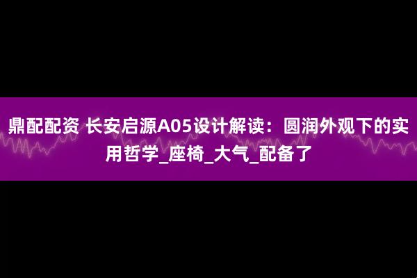 鼎配配资 长安启源A05设计解读：圆润外观下的实用哲学_座椅_大气_配备了