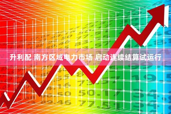 升利配 南方区域电力市场 启动连续结算试运行