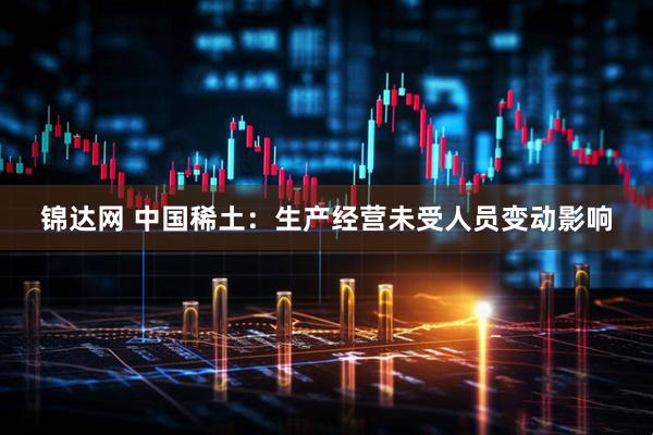 锦达网 中国稀土：生产经营未受人员变动影响