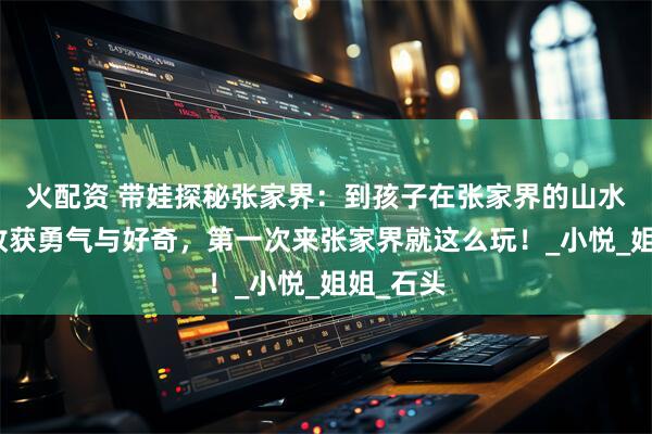 火配资 带娃探秘张家界：到孩子在张家界的山水课堂里收获勇气与好奇，第一次来张家界就这么玩！_小悦_姐姐_石头