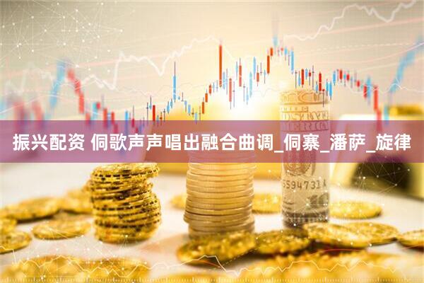 振兴配资 侗歌声声唱出融合曲调_侗寨_潘萨_旋律