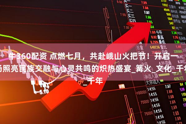 牛360配资 点燃七月，共赴峨山火把节！开启一场照亮民族交融与心灵共鸣的炽热盛宴_篝火_文化_千年