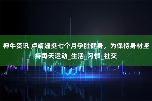 神牛资讯 卢靖姗挺七个月孕肚健身，为保持身材坚持每天运动_生活_习惯_社交