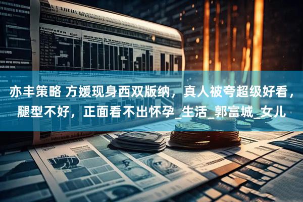 亦丰策略 方媛现身西双版纳，真人被夸超级好看，腿型不好，正面看不出怀孕_生活_郭富城_女儿