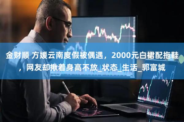 金财顺 方媛云南度假被偶遇，2000元白裙配拖鞋，网友却揪着身高不放_状态_生活_郭富城