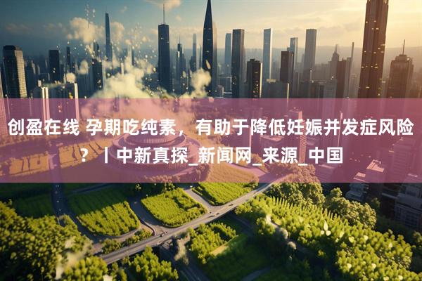 创盈在线 孕期吃纯素，有助于降低妊娠并发症风险？丨中新真探_新闻网_来源_中国