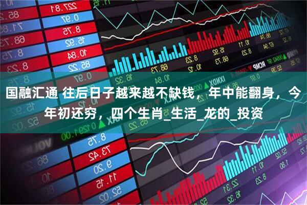 国融汇通 往后日子越来越不缺钱，年中能翻身，今年初还穷，四个生肖_生活_龙的_投资