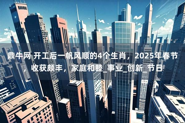 鼎牛网 开工后一帆风顺的4个生肖，2025年春节，收获颇丰，家庭和睦_事业_创新_节日