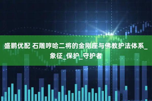 盛鹏优配 石雕哼哈二将的金刚座与佛教护法体系_象征_保护_守护者