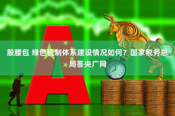 股腰包 绿色税制体系建设情况如何？国家税务总局答央广网