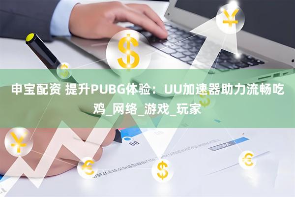 申宝配资 提升PUBG体验：UU加速器助力流畅吃鸡_网络_游戏_玩家