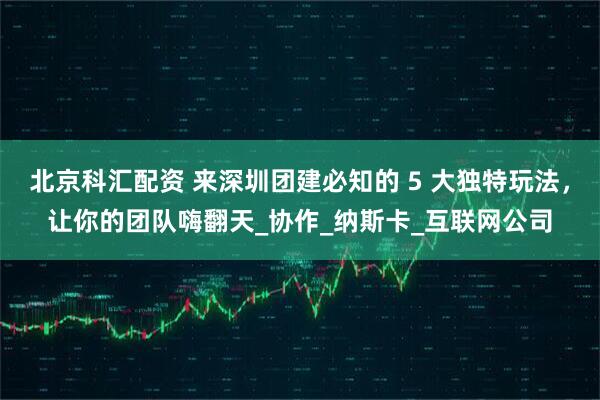 北京科汇配资 来深圳团建必知的 5 大独特玩法，让你的团队嗨翻天_协作_纳斯卡_互联网公司