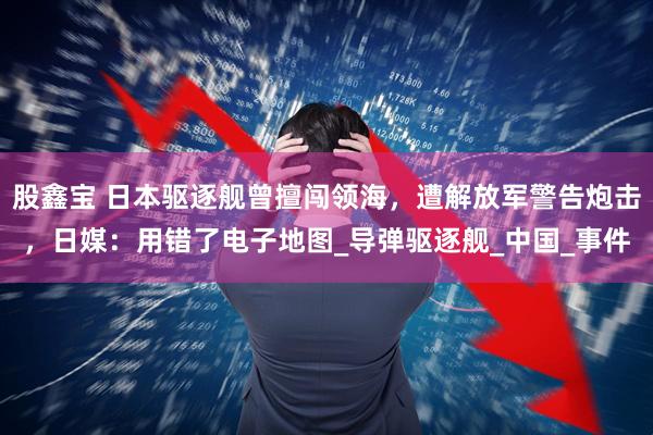 股鑫宝 日本驱逐舰曾擅闯领海，遭解放军警告炮击，日媒：用错了电子地图_导弹驱逐舰_中国_事件