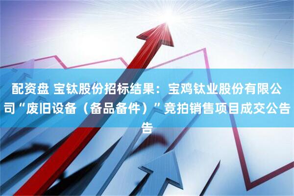配资盘 宝钛股份招标结果：宝鸡钛业股份有限公司“废旧设备（备品备件）”竞拍销售项目成交公告