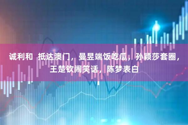 诚利和  抵达澳门，曼昱端饭吃瓜，孙颖莎套圈，王楚钦闹笑话，陈梦表白