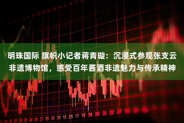 明珠国际 旗帜小记者蒋青璇：沉浸式参观张支云非遗博物馆，感受百年酱酒非遗魅力与传承精神
