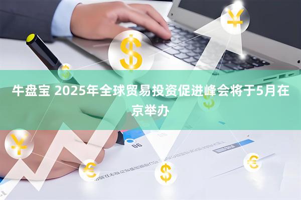 牛盘宝 2025年全球贸易投资促进峰会将于5月在京举办