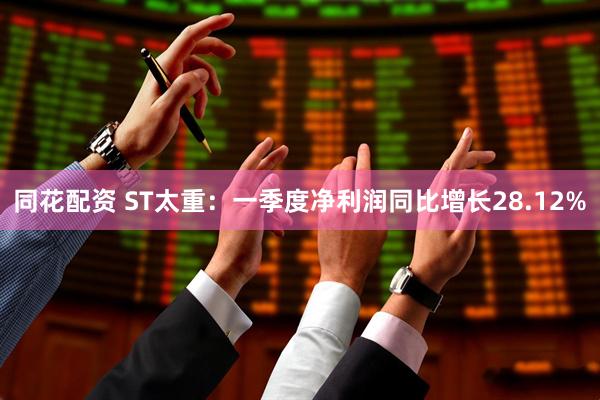 同花配资 ST太重：一季度净利润同比增长28.12%